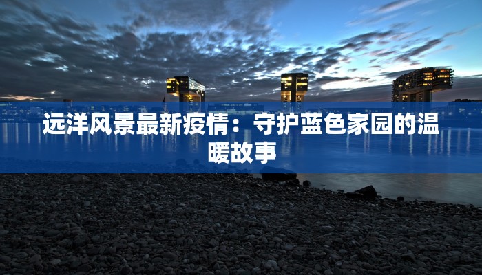 远洋风景最新疫情：守护蓝色家园的温暖故事