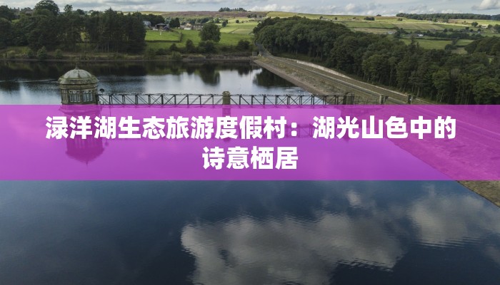 渌洋湖生态旅游度假村：湖光山色中的诗意栖居