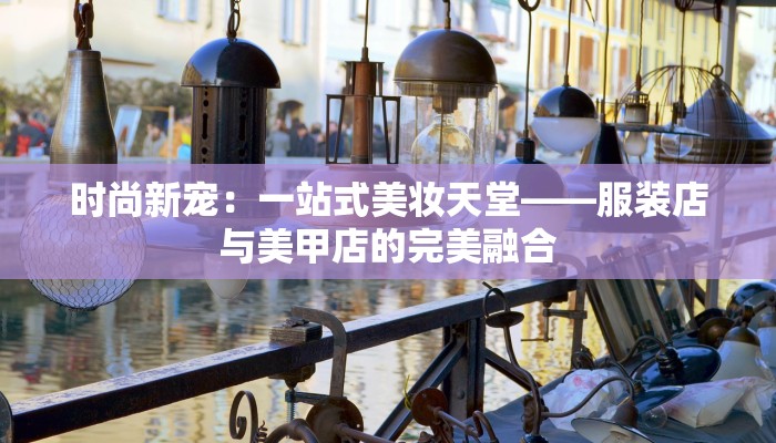 时尚新宠:一站式美妆天堂——服装店与美甲店的完美融合 时尚新宠:一站式美妆天堂——服装店与美甲店的完美融合