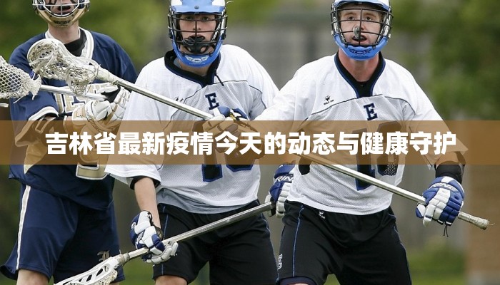 吉林省最新疫情今天的动态与健康守护 吉林省最新疫情今天的动态与健康守护